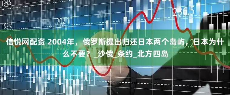 信悦网配资 2004年，俄罗斯提出归还日本两个岛屿，日本为什么不要？_沙俄_条约_北方四岛