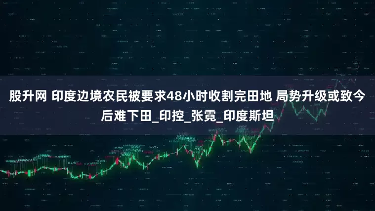 股升网 印度边境农民被要求48小时收割完田地 局势升级或致今后难下田_印控_张霓_印度斯坦