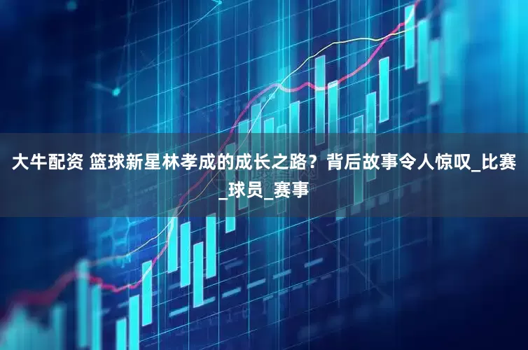 大牛配资 篮球新星林孝成的成长之路？背后故事令人惊叹_比赛_球员_赛事