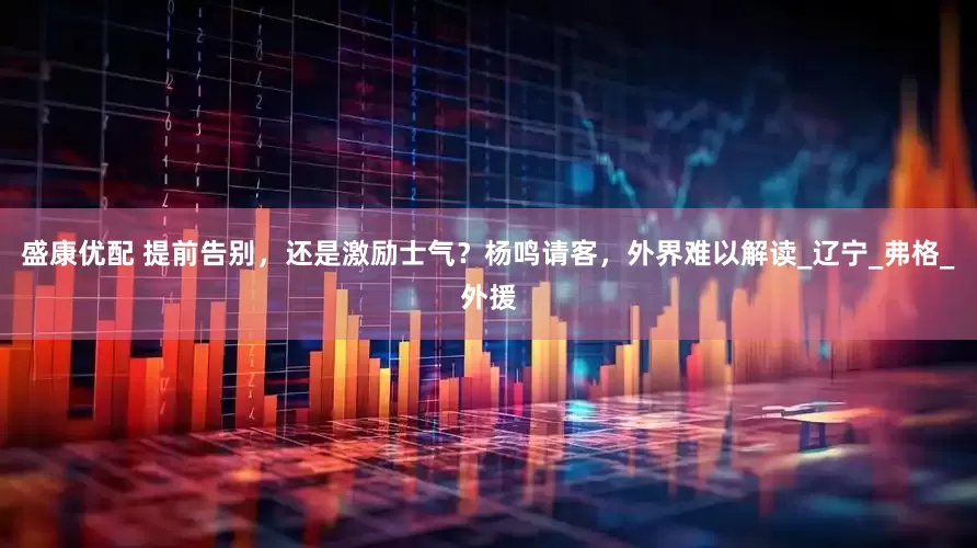 盛康优配 提前告别，还是激励士气？杨鸣请客，外界难以解读_辽宁_弗格_外援