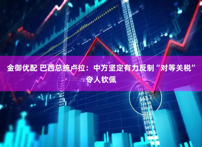金御优配 巴西总统卢拉：中方坚定有力反制“对等关税”令人钦佩