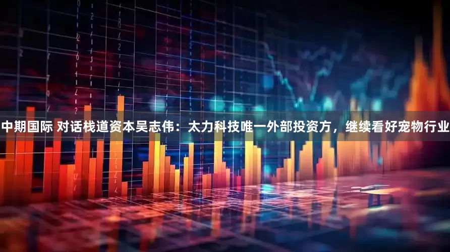中期国际 对话栈道资本吴志伟：太力科技唯一外部投资方，继续看好宠物行业