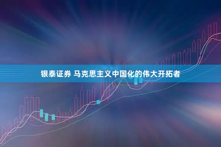 银泰证券 马克思主义中国化的伟大开拓者