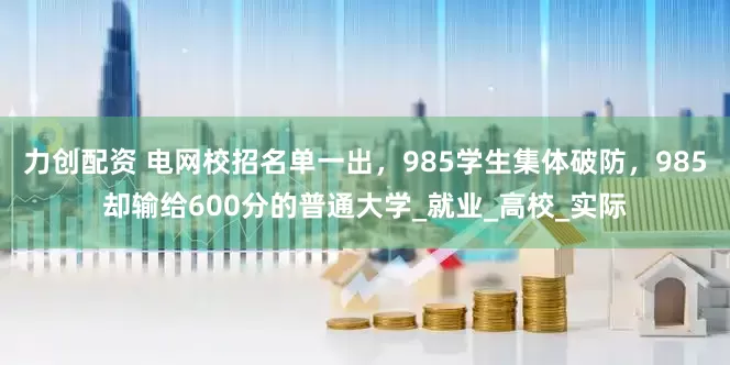 力创配资 电网校招名单一出，985学生集体破防，985却输给600分的普通大学_就业_高校_实际