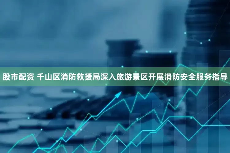 股市配资 千山区消防救援局深入旅游景区开展消防安全服务指导