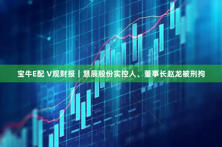 宝牛E配 V观财报｜慧辰股份实控人、董事长赵龙被刑拘
