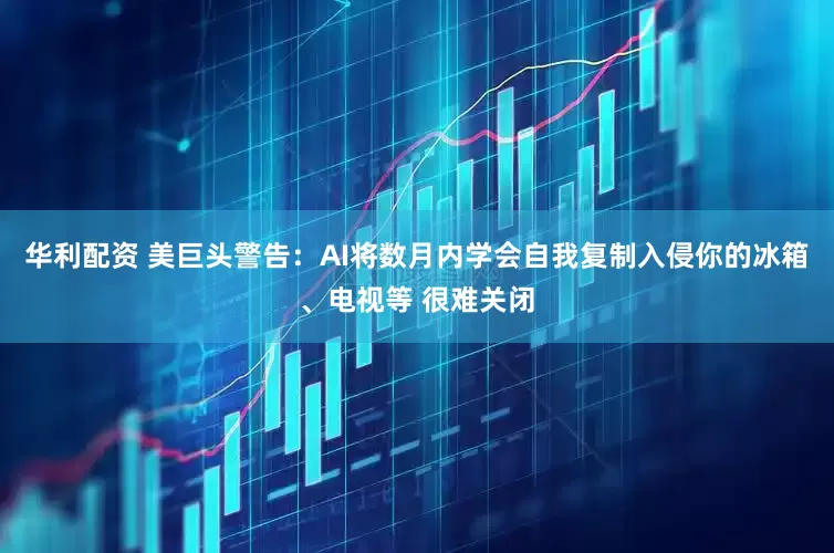 华利配资 美巨头警告：AI将数月内学会自我复制入侵你的冰箱、电视等 很难关闭