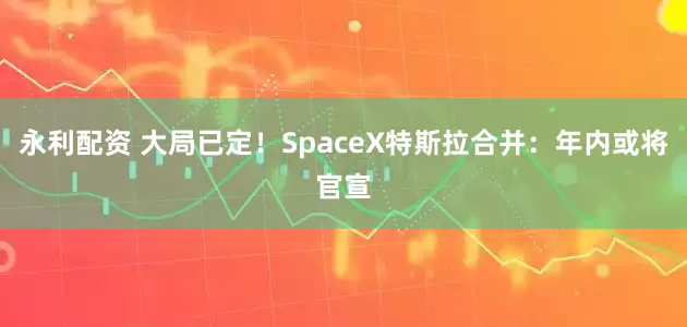 永利配资 大局已定！SpaceX特斯拉合并：年内或将官宣